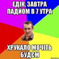 Едік, завтра падйом в 7 утра Хрукало мочіть будєм