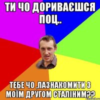 ТИ ЧО ДОРИВАЄШСЯ ПОЦ.. ТЕБЕ ЧО ,ПАЗНАКОМИТИ З МОЇМ ДРУГОМ СТАЛІНИМ??