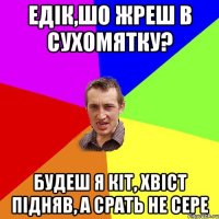 Едік,шо жреш в сухомятку? будеш я кіт, хвіст підняв, а срать не сере