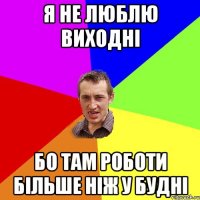 Я не люблю виходні бо там роботи більше ніж у будні