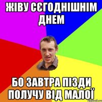 ЖІВУ СЄГОДНІШНІМ ДНЕМ БО ЗАВТРА ПІЗДИ ПОЛУЧУ ВІД МАЛОЇ