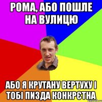 рома, або пошле на вулицю або я крутану вертуху і тобі пизда конкрєтна