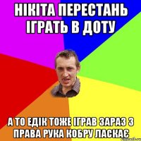 Нікіта перестань іграть в доту а то Едік тоже іграв зараз з права рука кобру ласкає