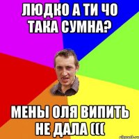 Людко а ти чо така сумна? мены оля випить не дала (((