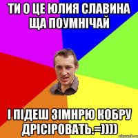 ти о це юлия Славина ща поумнічай і підеш зімнрю кобру дрісіровать.=))))