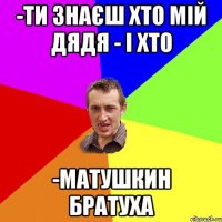 -ти знаєш хто мій дядя - і хто -матушкин братуха