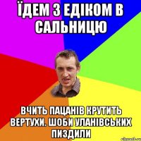 їдем з Едіком в сальницю вчить пацанів крутить вертухи. Шоби уланівських пиздили