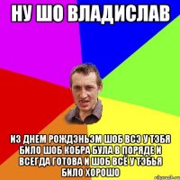 Ну шо владислав из днем рождэньэм шоб всэ у тэбя било шоб кобра була в поряде и всегда готова и шоб всё у тэбья било хорошо