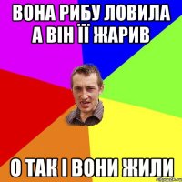 Вона рибу ловила а він її жарив о так і вони жили