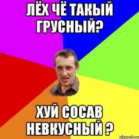 лёх чё такый грусный? хуй сосав невкусный ?