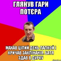 ГЛЯНУВ ГАРИ ПОТЄРА махав цілий день палкой і кричав заклінанія. батя здав в дурку