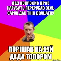 дед попросив дров нарубать,перерубав весь сарай,дав тіки двацатку порішав на хуй деда топором