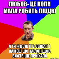 ЛЮБОВ- ЦЕ КОЛИ МАЛА РОБИТЬ ПІЦЦЮ А ТИ ЖДЄШ ЇЇ В ОБЩАГІ І КАЖЕШ ШО ЗАБОЛІ,ЩОБ БИСТРІШЕ ПРИЇХАЛА