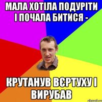 мала хотіла подуріти і почала битися - крутанув вєртуху і вирубав