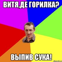 Витя,де горилка? Выпив сука!