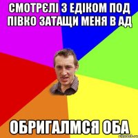 смотрєлі з едіком под півко затащи меня в ад обригалмся оба