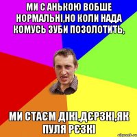 Ми с Анькою вобше нормальні,но коли нада комусь зуби позолотить, ми стаєм дікі,дєрзкі,як пуля рєзкі