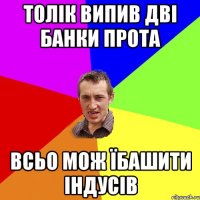 Толік випив дві банки прота всьо мож їбашити індусів