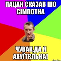 Пацан сказав шо сімпотна Чувак,да я ахуїтєльна!