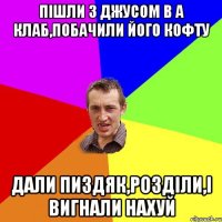 пішли з Джусом в А клаб,побачили його кофту дали пиздяк,розділи,і вигнали нахуй