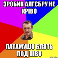 зробив алгєбру не кріво патамушо блять под піво