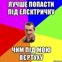 лучше попасти під елєктричку чим під мою вєртуху