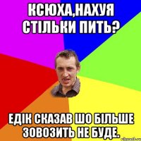 Ксюха,нахуя стільки пить? Едік сказав шо більше зовозить не буде.