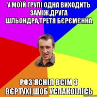 у моїй групі одна виходить заміж,друга шльондра,третя бєрємєнна роз'ясніл всім з вєртухі,шоб успакоілісь