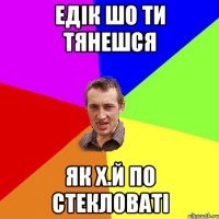 Едiк шо ти тянешся як х.й по стекловаті