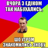 вчора з Едіком так набухались, шо утром знакомились знову