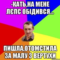 -Кать,на мене Лєпс обідився... Пишла,отомстила за малу з вертухи