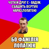 чоткій друг є - вадім. єбашить вєртухі нараз,лопатою бо фамілія лопатюк