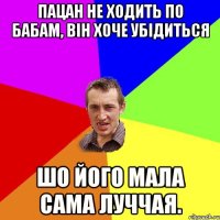 пацан не ходить по бабам, він хоче убідиться шо його мала сама луччая.