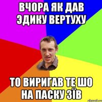 Вчора як дав Эдику вертуху То виригав те шо на паску зїв