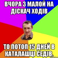 Вчора з малой на діскач ходів То потоп 15 дней в каталашці седів.