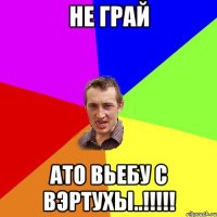 не грай ато вьебу с вэртухы..!!!!!