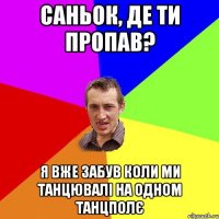 Саньок, де ти пропав? Я вже забув коли ми танцювалі на одном танцполє