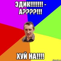 Эдик!!!!!!! - А????!!! Хуй на!!!!