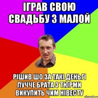 іграв свою свадьбу з малой рішив шо за такі деньгі лучче брата з тюрми викупить чим нівесту