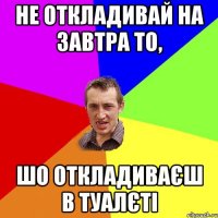 НЕ ОТКЛАДИВАЙ НА ЗАВТРА ТО, ШО ОТКЛАДИВАЄШ В ТУАЛЄТІ