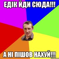 Едiк йди сюда!!! а нi пiшов нахуй!!!