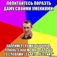 попитайтесь поразть даму своими умениями. например,громко харкнув, плюньте как можно дальше со словами: "ЕБААТЬ ЛЕЕЕТИИТ"