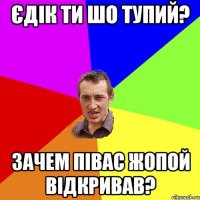 Єдік ти шо тупий? Зачем Півас жопой відкривав?