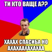 ти кто ваще а?? хахах спасиба но ахахаахахахаа