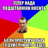 тепер нада подштанніки носить бо як простужу кобру то дуже пчихать буде))