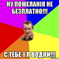 Ну пожеланiя не безплатно!!! с тебе 1 л водки!!!