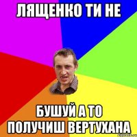 Лященко ти не бушуй а то получиш вертухана