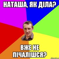 Наташа, як діла? вже не пічалішся?