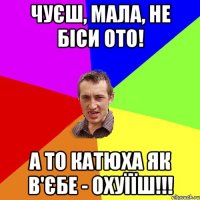 чуєш, мала, не біси ото! а то Катюха як в'єбе - охуїїш!!!