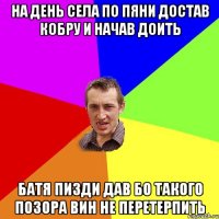 На день села По пяни достав кобру и начав доить Батя пизди дав бо такого позора вин не перетерпить